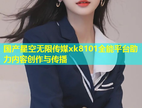 国产星空无限传媒xk8101全能平台助力内容创作与传播  第2张