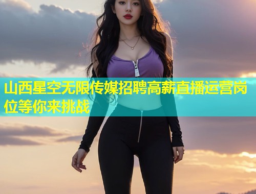 山西星空无限传媒招聘高薪直播运营岗位等你来挑战