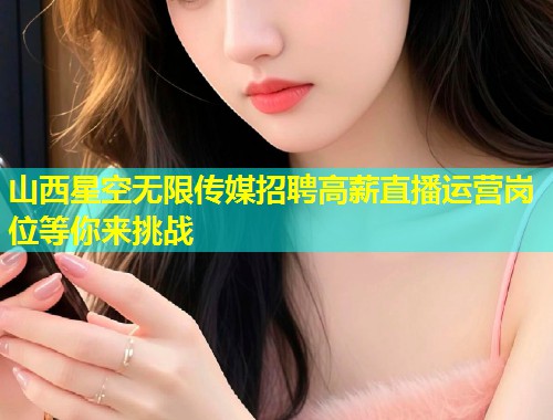 山西星空无限传媒招聘高薪直播运营岗位等你来挑战  第2张