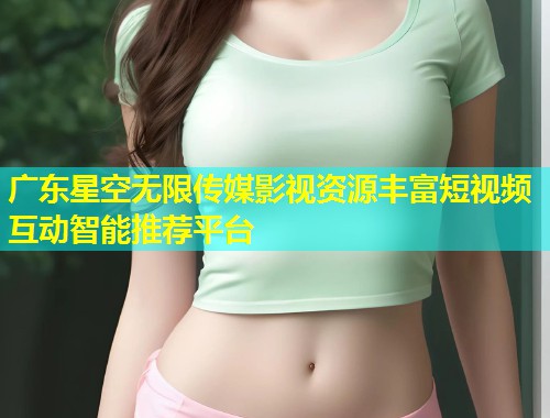 广东星空无限传媒影视资源丰富短视频互动智能推荐平台
