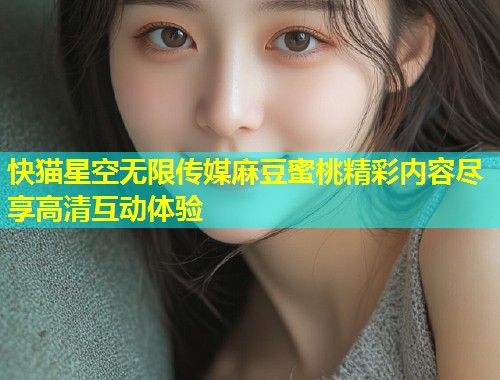 快猫星空无限传媒麻豆蜜桃精彩内容尽享高清互动体验