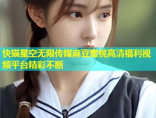 快猫星空无限传媒麻豆蜜桃高清福利视频平台精彩不断