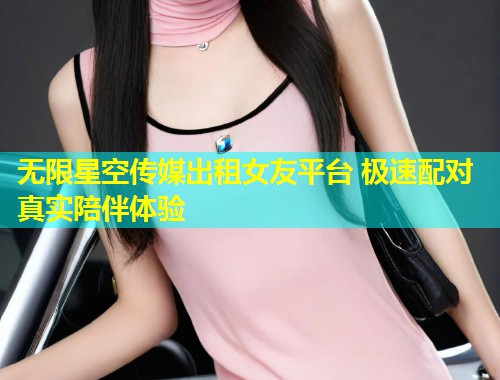 无限星空传媒出租女友平台 极速配对真实陪伴体验