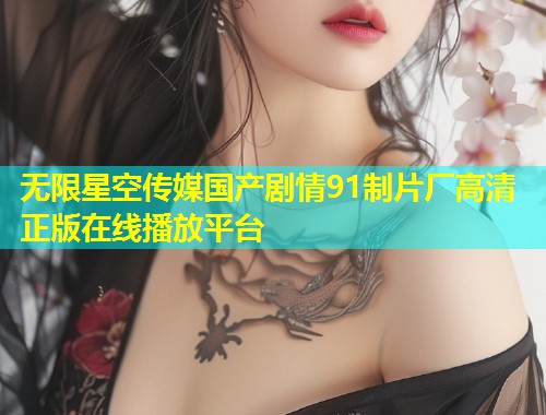 无限星空传媒国产剧情91制片厂高清正版在线播放平台