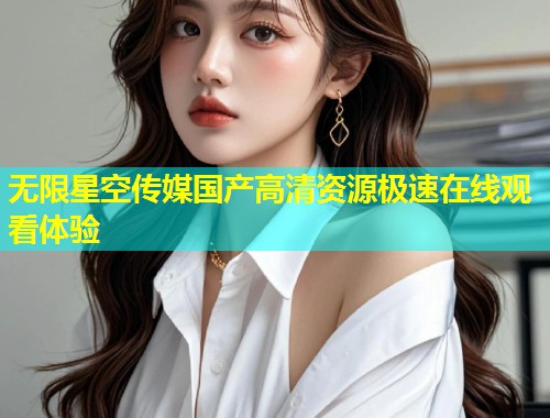 无限星空传媒国产高清资源极速在线观看体验