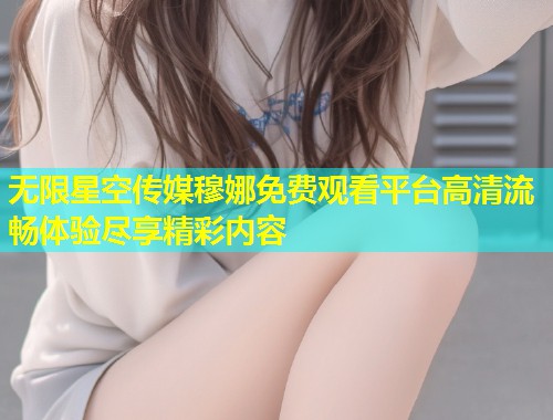 无限星空传媒穆娜免费观看平台高清流畅体验尽享精彩内容