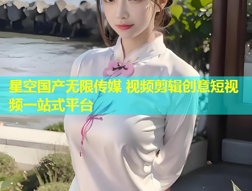 星空国产无限传媒 视频剪辑创意短视频一站式平台