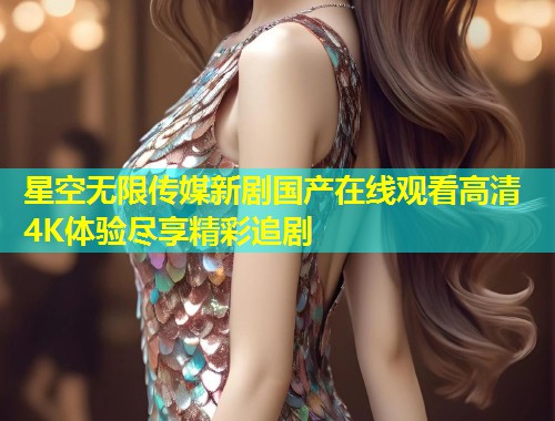 星空无限传媒新剧国产在线观看高清4K体验尽享精彩追剧