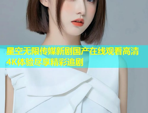 星空无限传媒新剧国产在线观看高清4K体验尽享精彩追剧  第2张