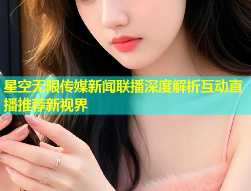 星空无限传媒新闻联播深度解析互动直播推荐新视界