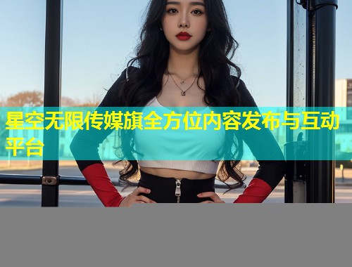 星空无限传媒旗全方位内容发布与互动平台