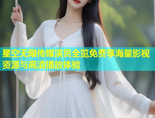 星空无限传媒演员全览免费享海量影视资源与高清播放体验