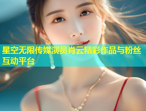 星空无限传媒演员肖云精彩作品与粉丝互动平台