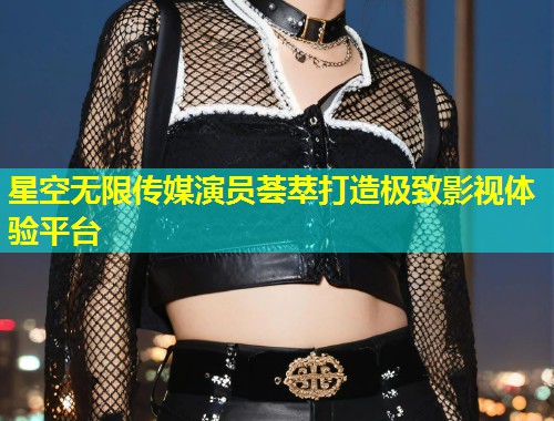 星空无限传媒演员荟萃打造极致影视体验平台