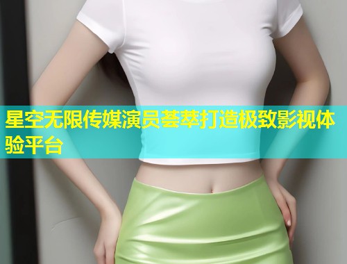 星空无限传媒演员荟萃打造极致影视体验平台  第2张