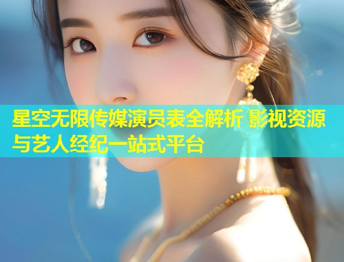 星空无限传媒演员表全解析 影视资源与艺人经纪一站式平台