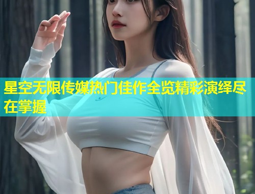 星空无限传媒热门佳作全览精彩演绎尽在掌握