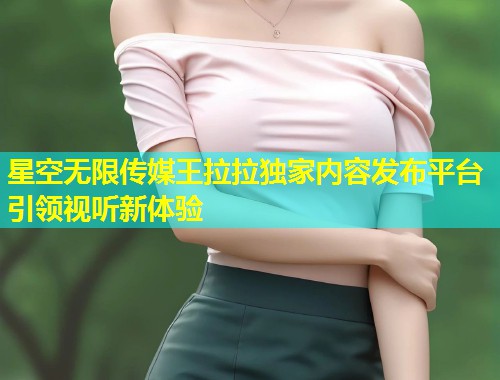 星空无限传媒王拉拉独家内容发布平台引领视听新体验