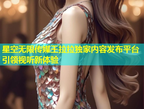 星空无限传媒王拉拉独家内容发布平台引领视听新体验  第2张