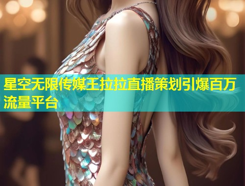 星空无限传媒王拉拉直播策划引爆百万流量平台