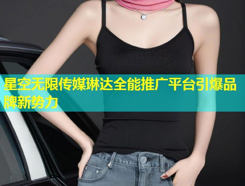 星空无限传媒琳达全能推广平台引爆品牌新势力
