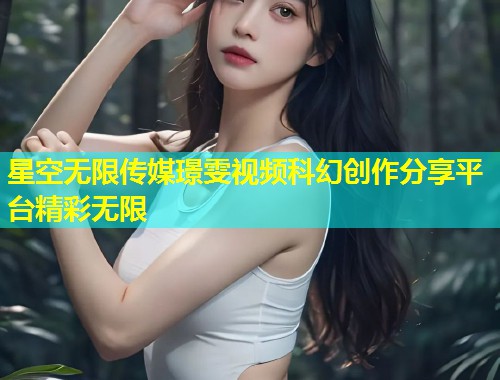 星空无限传媒璟雯视频科幻创作分享平台精彩无限