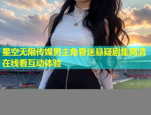 星空无限传媒男主角昏迷悬疑剧集高清在线看互动体验