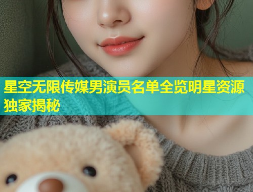 星空无限传媒男演员名单全览明星资源独家揭秘
