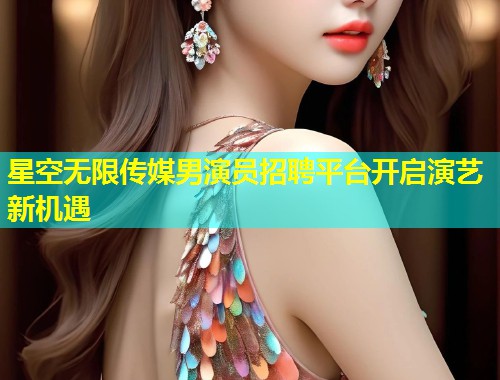 星空无限传媒男演员招聘平台开启演艺新机遇