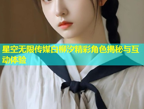 星空无限传媒白柳汐精彩角色揭秘与互动体验