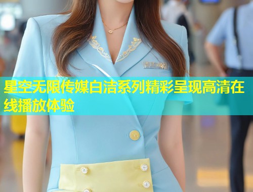 星空无限传媒白洁系列精彩呈现高清在线播放体验