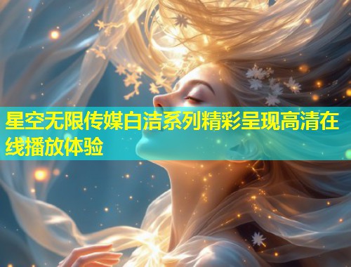 星空无限传媒白洁系列精彩呈现高清在线播放体验  第2张