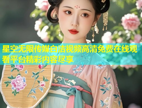 星空无限传媒白洁视频高清免费在线观看平台精彩内容尽享  第2张