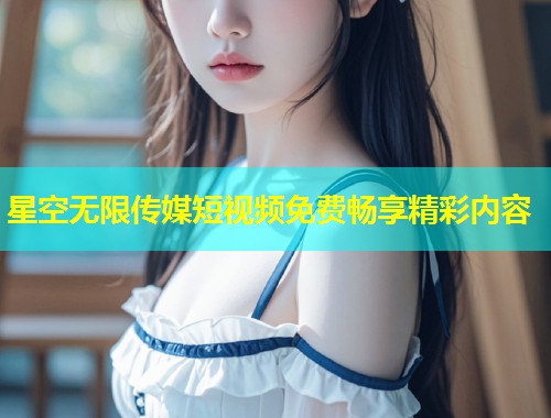 星空无限传媒短视频免费畅享精彩内容