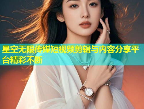 星空无限传媒短视频剪辑与内容分享平台精彩不断