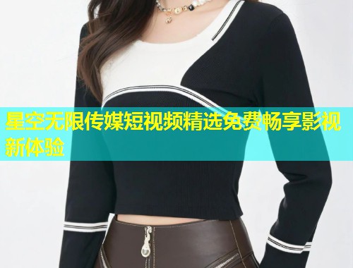 星空无限传媒短视频精选免费畅享影视新体验