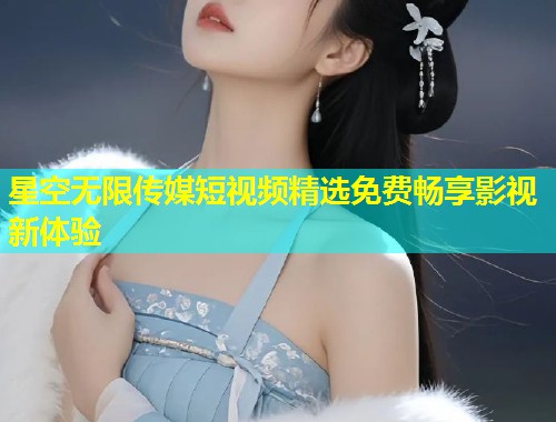 星空无限传媒短视频精选免费畅享影视新体验  第2张
