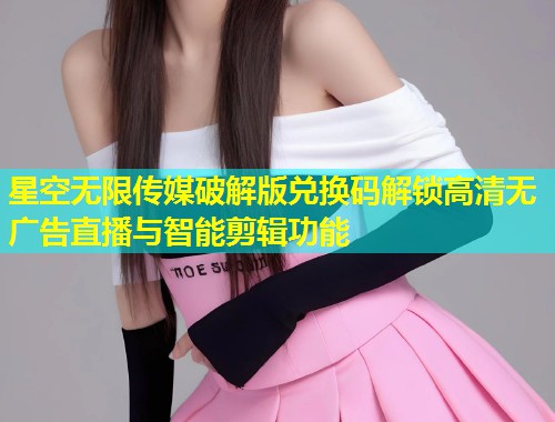 星空无限传媒破解版兑换码解锁高清无广告直播与智能剪辑功能
