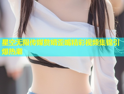 星空无限传媒赘婿歪嘴精彩视频集锦引爆热潮  第2张