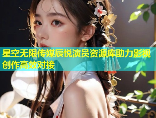 星空无限传媒辰悦演员资源库助力影视创作高效对接