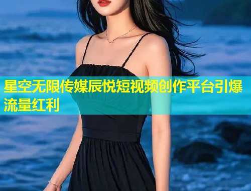 星空无限传媒辰悦短视频创作平台引爆流量红利