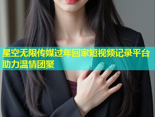 星空无限传媒过年回家短视频记录平台助力温情团聚