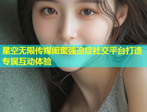 星空无限传媒闺蜜强迫症社交平台打造专属互动体验