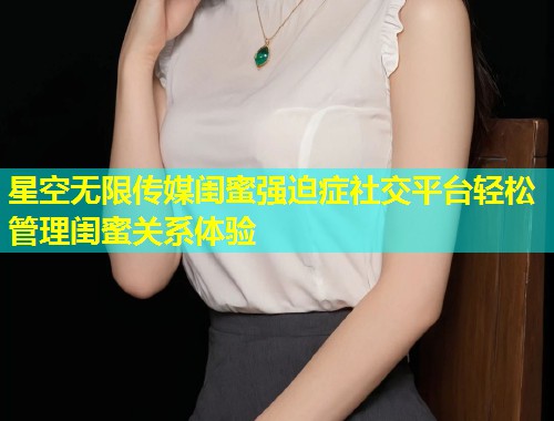 星空无限传媒闺蜜强迫症社交平台轻松管理闺蜜关系体验